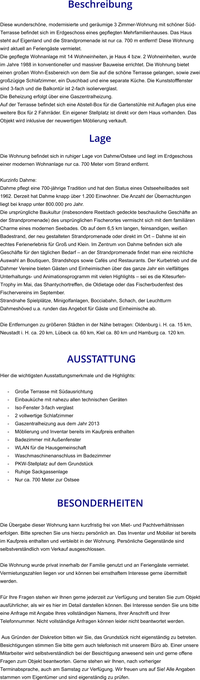 Beschreibung  Diese wunderschöne, modernisierte und geräumige 3 Zimmer-Wohnung mit schöner Süd-Terrasse befindet sich im Erdgeschoss eines gepflegten Mehrfamilienhauses. Das Haus steht auf Eigenland und die Strandpromenade ist nur ca. 700 m entfernt! Diese Wohnung wird aktuell an Feriengäste vermietet. Die gepflegte Wohnanlage mit 14 Wohneinheiten, je Haus 4 bzw. 2 Wohneinheiten, wurde im Jahre 1988 in konventioneller und massiver Bauweise errichtet. Die Wohnung bietet einen großen Wohn-Essbereich von dem Sie auf die schöne Terrasse gelangen, sowie zwei großzügige Schlafzimmer, ein Duschbad und eine separate Küche. Die Kunststofffenster sind 3-fach und die Balkontür ist 2-fach isolierverglast. Die Beheizung erfolgt über eine Gaszentralheizung. Auf der Terrasse befindet sich eine Abstell-Box für die Gartenstühle mit Auflagen plus eine weitere Box für 2 Fahrräder. Ein eigener Stellplatz ist direkt vor dem Haus vorhanden. Das Objekt wird inklusive der neuwertigen Möblierung verkauft.  Lage  Die Wohnung befindet sich in ruhiger Lage von Dahme/Ostsee und liegt im Erdgeschoss einer modernen Wohnanlage nur ca. 700 Meter vom Strand entfernt.  Kurzinfo Dahme: Dahme pflegt eine 700-jährige Tradition und hat den Status eines Ostseeheilbades seit 1962. Derzeit hat Dahme knapp über 1.200 Einwohner. Die Anzahl der Übernachtungen liegt bei knapp unter 800.000 pro Jahr. Die ursprüngliche Baukultur (insbesondere Reetdach gedeckte beschauliche Geschäfte an der Strandpromenade) des ursprünglichen Fischerortes vermischt sich mit dem familiären Charme eines modernen Seebades. Ob auf dem 6,5 km langen, feinsandigen, weißen Badestrand, der neu gestalteten Strandpromenade oder direkt im Ort – Dahme ist ein echtes Ferienerlebnis für Groß und Klein. Im Zentrum von Dahme befinden sich alle Geschäfte für den täglichen Bedarf – an der Strandpromenade findet man eine reichliche Auswahl an Boutiquen, Strandshops sowie Cafés und Restaurants. Der Kurbetrieb und die Dahmer Vereine bieten Gästen und Einheimischen über das ganze Jahr ein vielfältiges Unterhaltungs- und Animationsprogramm mit vielen Highlights – sei es die Kitesurfen-Trophy im Mai, das Shantychortreffen, die Oldietage oder das Fischerbudenfest des Fischervereins im September. Strandnahe Spielplätze, Minigolfanlagen, Bocciabahn, Schach, der Leuchtturm Dahmeshöved u.a. runden das Angebot für Gäste und Einheimische ab.  Die Entfernungen zu größeren Städten in der Nähe betragen: Oldenburg i. H. ca. 15 km, Neustadt i. H. ca. 20 km, Lübeck ca. 60 km, Kiel ca. 80 km und Hamburg ca. 120 km.    AUSSTATTUNG Hier die wichtigsten Ausstattungsmerkmale und die Highlights:  - Große Terrasse mit Südausrichtung - Einbauküche mit nahezu allen technischen Geräten - Iso-Fenster 3-fach verglast - 2 vollwertige Schlafzimmer - Gaszentralheizung aus dem Jahr 2013 - Möblierung und Inventar bereits im Kaufpreis enthalten - Badezimmer mit Außenfenster - WLAN für die Hausgemeinschaft - Waschmaschinenanschluss im Badezimmer - PKW-Stellplatz auf dem Grundstück - Ruhige Sackgassenlage - Nur ca. 700 Meter zur Ostsee   BESONDERHEITEN  Die Übergabe dieser Wohnung kann kurzfristig frei von Miet- und Pachtverhältnissen erfolgen. Bitte sprechen Sie uns hierzu persönlich an. Das Inventar und Mobiliar ist bereits im Kaufpreis enthalten und verbleibt in der Wohnung. Persönliche Gegenstände sind selbstverständlich vom Verkauf ausgeschlossen.  Die Wohnung wurde privat innerhalb der Familie genutzt und an Feriengäste vermietet. Vermietungszahlen liegen vor und können bei ernsthaftem Interesse gerne übermittelt werden.  Für Ihre Fragen stehen wir Ihnen gerne jederzeit zur Verfügung und beraten Sie zum Objekt ausführlicher, als wir es hier im Detail darstellen können. Bei Interesse senden Sie uns bitte eine Anfrage mit Angabe Ihres vollständigen Namens, Ihrer Anschrift und Ihrer Telefonnummer. Nicht vollständige Anfragen können leider nicht beantwortet werden.  Aus Gründen der Diskretion bitten wir Sie, das Grundstück nicht eigenständig zu betreten. Besichtigungen stimmen Sie bitte gern auch telefonisch mit unserem Büro ab. Einer unsere Mitarbeiter wird selbstverständlich bei der Besichtigung anwesend sein und gerne offene Fragen zum Objekt beantworten. Gerne stehen wir Ihnen, nach vorheriger Terminabsprache, auch am Samstag zur Verfügung. Wir freuen uns auf Sie! Alle Angaben stammen vom Eigentümer und sind eigenständig zu prüfen.