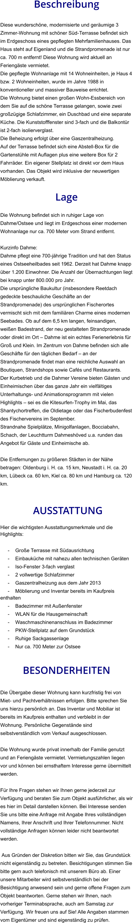 Beschreibung  Diese wunderschöne, modernisierte und geräumige 3 Zimmer-Wohnung mit schöner Süd-Terrasse befindet sich im Erdgeschoss eines gepflegten Mehrfamilienhauses. Das Haus steht auf Eigenland und die Strandpromenade ist nur ca. 700 m entfernt! Diese Wohnung wird aktuell an Feriengäste vermietet. Die gepflegte Wohnanlage mit 14 Wohneinheiten, je Haus 4 bzw. 2 Wohneinheiten, wurde im Jahre 1988 in konventioneller und massiver Bauweise errichtet. Die Wohnung bietet einen großen Wohn-Essbereich von dem Sie auf die schöne Terrasse gelangen, sowie zwei großzügige Schlafzimmer, ein Duschbad und eine separate Küche. Die Kunststofffenster sind 3-fach und die Balkontür ist 2-fach isolierverglast. Die Beheizung erfolgt über eine Gaszentralheizung. Auf der Terrasse befindet sich eine Abstell-Box für die Gartenstühle mit Auflagen plus eine weitere Box für 2 Fahrräder. Ein eigener Stellplatz ist direkt vor dem Haus vorhanden. Das Objekt wird inklusive der neuwertigen Möblierung verkauft.  Lage  Die Wohnung befindet sich in ruhiger Lage von Dahme/Ostsee und liegt im Erdgeschoss einer modernen Wohnanlage nur ca. 700 Meter vom Strand entfernt.  Kurzinfo Dahme: Dahme pflegt eine 700-jährige Tradition und hat den Status eines Ostseeheilbades seit 1962. Derzeit hat Dahme knapp über 1.200 Einwohner. Die Anzahl der Übernachtungen liegt bei knapp unter 800.000 pro Jahr. Die ursprüngliche Baukultur (insbesondere Reetdach gedeckte beschauliche Geschäfte an der Strandpromenade) des ursprünglichen Fischerortes vermischt sich mit dem familiären Charme eines modernen Seebades. Ob auf dem 6,5 km langen, feinsandigen, weißen Badestrand, der neu gestalteten Strandpromenade oder direkt im Ort – Dahme ist ein echtes Ferienerlebnis für Groß und Klein. Im Zentrum von Dahme befinden sich alle Geschäfte für den täglichen Bedarf – an der Strandpromenade findet man eine reichliche Auswahl an Boutiquen, Strandshops sowie Cafés und Restaurants. Der Kurbetrieb und die Dahmer Vereine bieten Gästen und Einheimischen über das ganze Jahr ein vielfältiges Unterhaltungs- und Animationsprogramm mit vielen Highlights – sei es die Kitesurfen-Trophy im Mai, das Shantychortreffen, die Oldietage oder das Fischerbudenfest des Fischervereins im September. Strandnahe Spielplätze, Minigolfanlagen, Bocciabahn, Schach, der Leuchtturm Dahmeshöved u.a. runden das Angebot für Gäste und Einheimische ab.  Die Entfernungen zu größeren Städten in der Nähe betragen: Oldenburg i. H. ca. 15 km, Neustadt i. H. ca. 20 km, Lübeck ca. 60 km, Kiel ca. 80 km und Hamburg ca. 120 km.    AUSSTATTUNG Hier die wichtigsten Ausstattungsmerkmale und die Highlights:  - Große Terrasse mit Südausrichtung - Einbauküche mit nahezu allen technischen Geräten - Iso-Fenster 3-fach verglast - 2 vollwertige Schlafzimmer - Gaszentralheizung aus dem Jahr 2013 - Möblierung und Inventar bereits im Kaufpreis enthalten - Badezimmer mit Außenfenster - WLAN für die Hausgemeinschaft - Waschmaschinenanschluss im Badezimmer - PKW-Stellplatz auf dem Grundstück - Ruhige Sackgassenlage - Nur ca. 700 Meter zur Ostsee   BESONDERHEITEN  Die Übergabe dieser Wohnung kann kurzfristig frei von Miet- und Pachtverhältnissen erfolgen. Bitte sprechen Sie uns hierzu persönlich an. Das Inventar und Mobiliar ist bereits im Kaufpreis enthalten und verbleibt in der Wohnung. Persönliche Gegenstände sind selbstverständlich vom Verkauf ausgeschlossen.  Die Wohnung wurde privat innerhalb der Familie genutzt und an Feriengäste vermietet. Vermietungszahlen liegen vor und können bei ernsthaftem Interesse gerne übermittelt werden.  Für Ihre Fragen stehen wir Ihnen gerne jederzeit zur Verfügung und beraten Sie zum Objekt ausführlicher, als wir es hier im Detail darstellen können. Bei Interesse senden Sie uns bitte eine Anfrage mit Angabe Ihres vollständigen Namens, Ihrer Anschrift und Ihrer Telefonnummer. Nicht vollständige Anfragen können leider nicht beantwortet werden.  Aus Gründen der Diskretion bitten wir Sie, das Grundstück nicht eigenständig zu betreten. Besichtigungen stimmen Sie bitte gern auch telefonisch mit unserem Büro ab. Einer unsere Mitarbeiter wird selbstverständlich bei der Besichtigung anwesend sein und gerne offene Fragen zum Objekt beantworten. Gerne stehen wir Ihnen, nach vorheriger Terminabsprache, auch am Samstag zur Verfügung. Wir freuen uns auf Sie! Alle Angaben stammen vom Eigentümer und sind eigenständig zu prüfen.